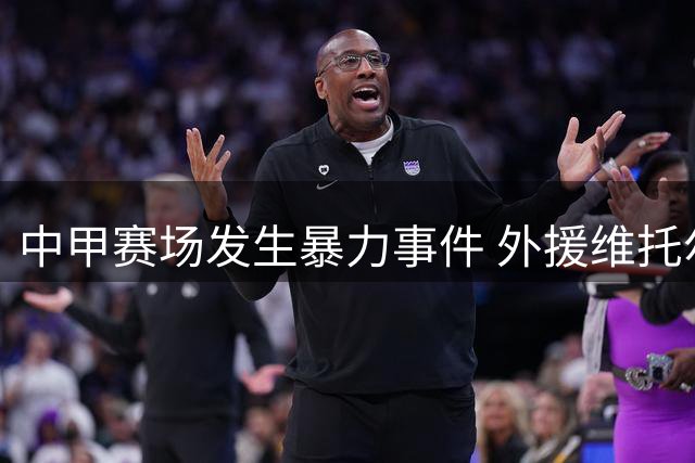 中甲赛场发生暴力事件 外援维托尔遭足协重罚