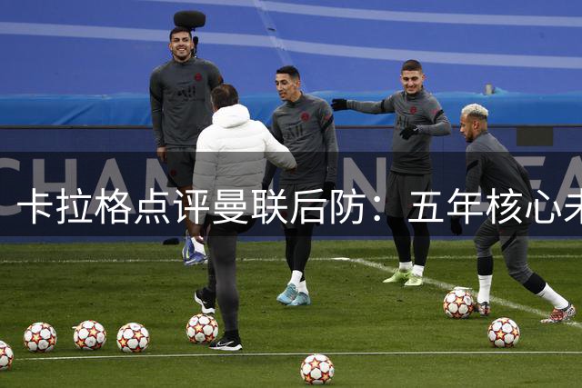 卡拉格点评曼联后防：五年核心未变恐难达预期