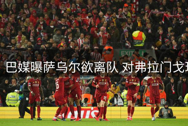 巴媒曝萨乌尔欲离队 对弗拉门戈现状强烈不满