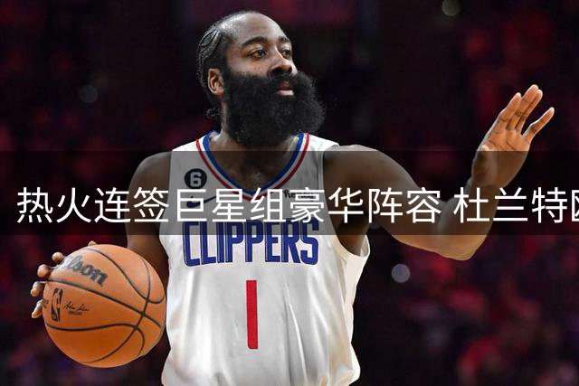 热火连签巨星组豪华阵容 杜兰特欧文或成新目标