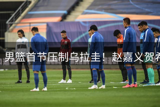 男篮首节压制乌拉圭！赵嘉义贺希宁焦泊乔齐爆，全队三分极准！