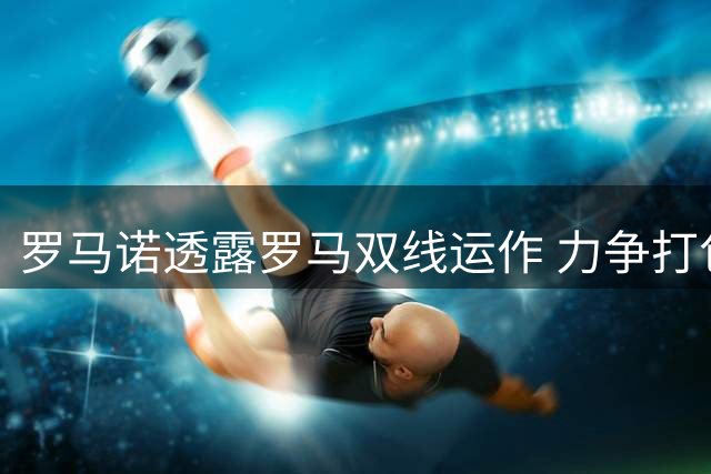 罗马诺透露罗马双线运作 力争打包引进福法纳与莫拉